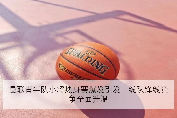 曼联青年队小将热身赛爆发引发一线队锋线竞争全面升温