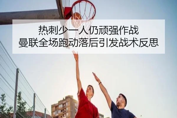 热刺少一人仍顽强作战 曼联全场跑动落后引发战术反思